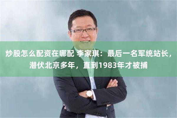 炒股怎么配资在哪配 李家琪：最后一名军统站长，潜伏北京多年，直到1983年才被捕