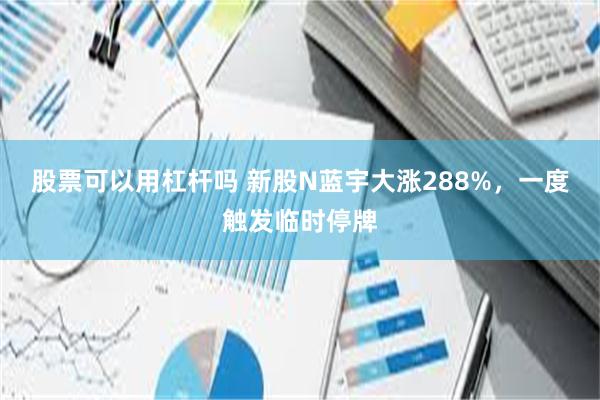 股票可以用杠杆吗 新股N蓝宇大涨288%，一度触发临时停牌