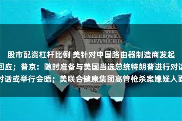 股市配资杠杆比例 美针对中国路由器制造商发起调查，商务部、外交部回应；普京：随时准备与美国当选总统特朗普进行对话或举行会晤；美联合健康集团高管枪杀案嫌疑人面临四项联邦指控｜早报