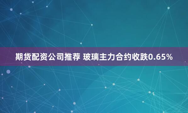 期货配资公司推荐 玻璃主力合约收跌0.65%