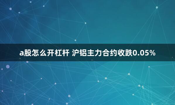 a股怎么开杠杆 沪铝主力合约收跌0.05%