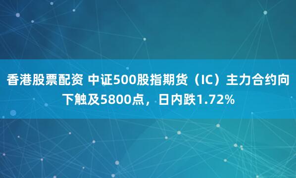 香港股票配资 中证500股指期货（IC）主力合约向下触及5800点，日内跌1.72%