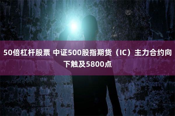 50倍杠杆股票 中证500股指期货（IC）主力合约向下触及5800点