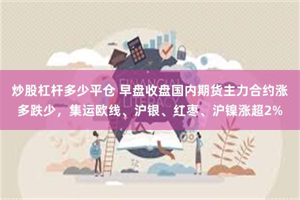 炒股杠杆多少平仓 早盘收盘国内期货主力合约涨多跌少，集运欧线、沪银、红枣、沪镍涨超2%