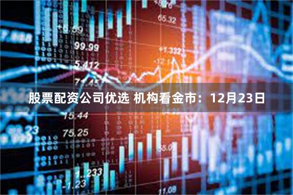 股票配资公司优选 机构看金市：12月23日