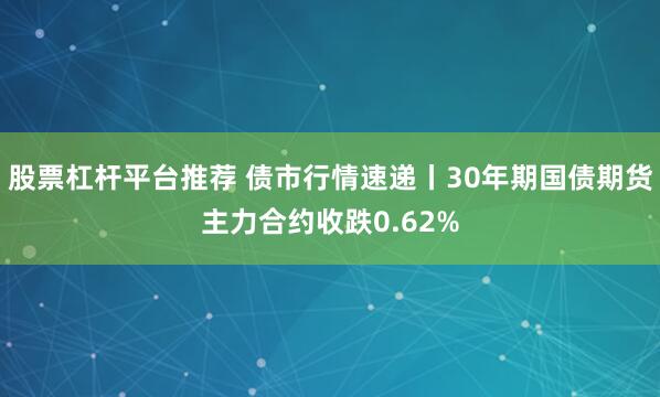 股票杠杆平台推荐 债市行情速递丨30年期国债期货主力合约收跌0.62%