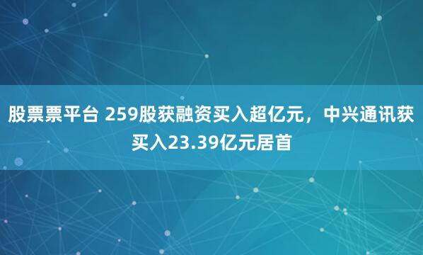 股票票平台 259股获融资买入超亿元，中兴通讯获买入23.39亿元居首