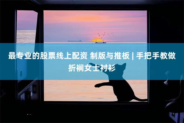 最专业的股票线上配资 制版与推板 | 手把手教做折裥女士衬衫