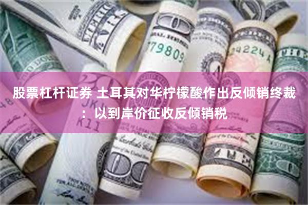 股票杠杆证券 土耳其对华柠檬酸作出反倾销终裁：以到岸价征收反倾销税