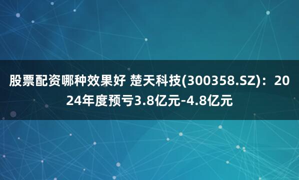 股票配资哪种效果好 楚天科技(300358.SZ)：2024年度预亏3.8亿元-4.8亿元