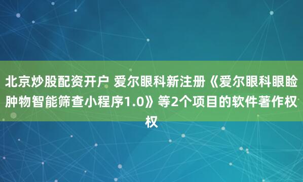 北京炒股配资开户 爱尔眼科新注册《爱尔眼科眼睑肿物智能筛查小程序1.0》等2个项目的软件著作权