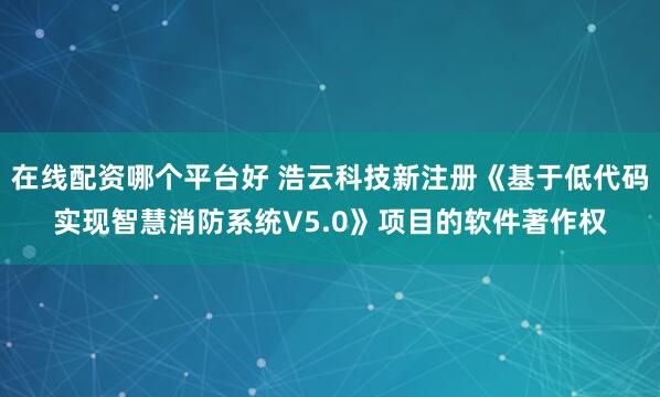 在线配资哪个平台好 浩云科技新注册《基于低代码实现智慧消防系统V5.0》项目的软件著作权