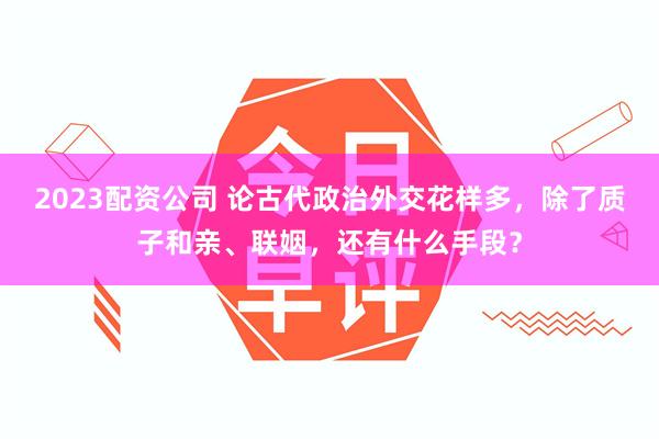 2023配资公司 论古代政治外交花样多，除了质子和亲、联姻，还有什么手段？