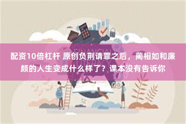 配资10倍杠杆 原创负荆请罪之后，蔺相如和廉颇的人生变成什么样了？课本没有告诉你