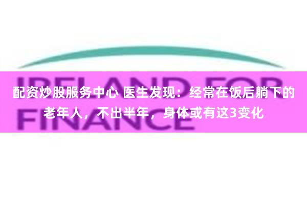 配资炒股服务中心 医生发现：经常在饭后躺下的老年人，不出半年，身体或有这3变化