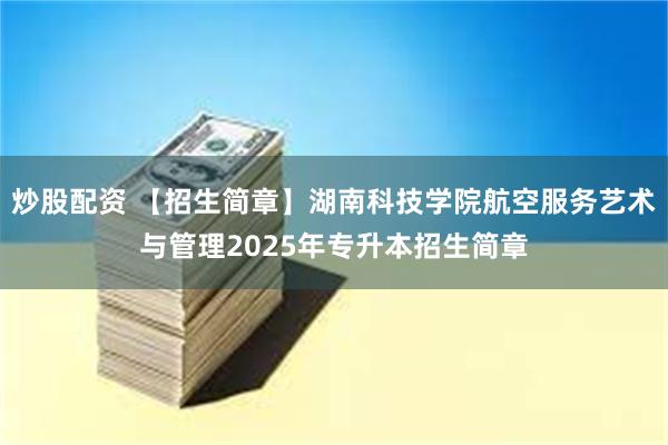 炒股配资 【招生简章】湖南科技学院航空服务艺术与管理2025年专升本招生简章