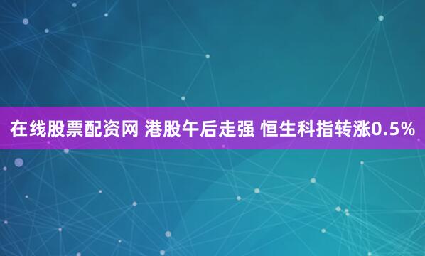 在线股票配资网 港股午后走强 恒生科指转涨0.5%