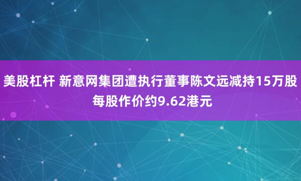 美股杠杆 新意网集团遭执行董事陈文远减持15万股 每股作价约9.62港元