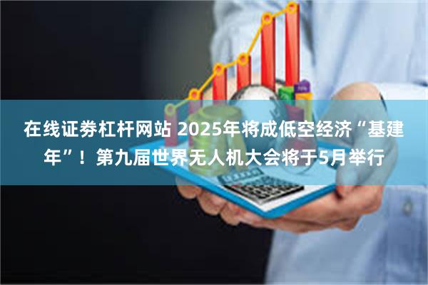 在线证劵杠杆网站 2025年将成低空经济“基建年”！第九届世界无人机大会将于5月举行