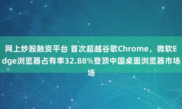 网上炒股融资平台 首次超越谷歌Chrome，微软Edge浏览器占有率32.88%登顶中国桌面浏览器市场