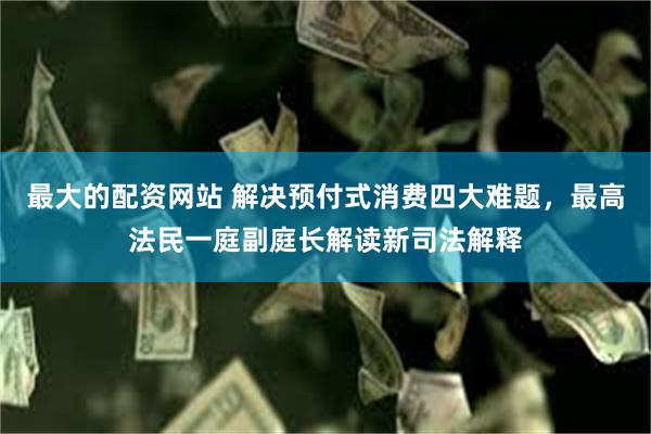 最大的配资网站 解决预付式消费四大难题，最高法民一庭副庭长解读新司法解释