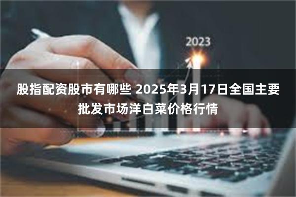 股指配资股市有哪些 2025年3月17日全国主要批发市场洋白菜价格行情