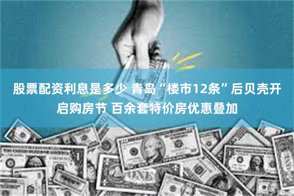 股票配资利息是多少 青岛“楼市12条”后贝壳开启购房节 百余套特价房优惠叠加