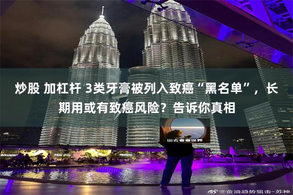 炒股 加杠杆 3类牙膏被列入致癌“黑名单”，长期用或有致癌风险？告诉你真相