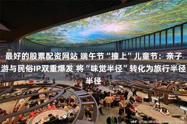 最好的股票配资网站 端午节“撞上”儿童节:亲子游与民俗IP双重爆发 将“味觉半径”转化为旅行半径