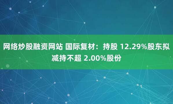 网络炒股融资网站 国际复材:持股 12.29%股东拟减持不超 2.00%股份