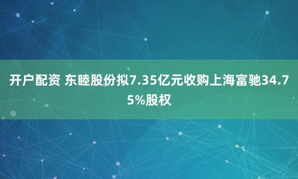 开户配资 东睦股份拟7.35亿元收购上海富驰34.75%股权