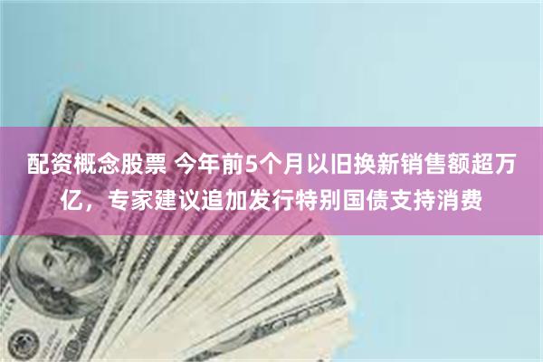 配资概念股票 今年前5个月以旧换新销售额超万亿,专家建议追加发行特别国债支持消费