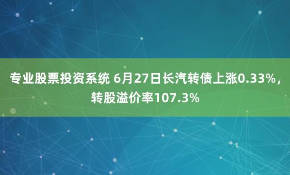 专业股票投资系统 6月27日长汽转债上涨0.33%，转股溢价率107.3%