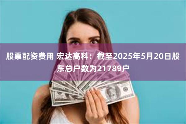 股票配资费用 宏达高科：截至2025年5月20日股东总户数为21789户