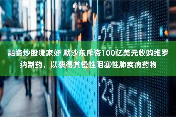 融资炒股哪家好 默沙东斥资100亿美元收购维罗纳制药，以获得其慢性阻塞性肺疾病药物