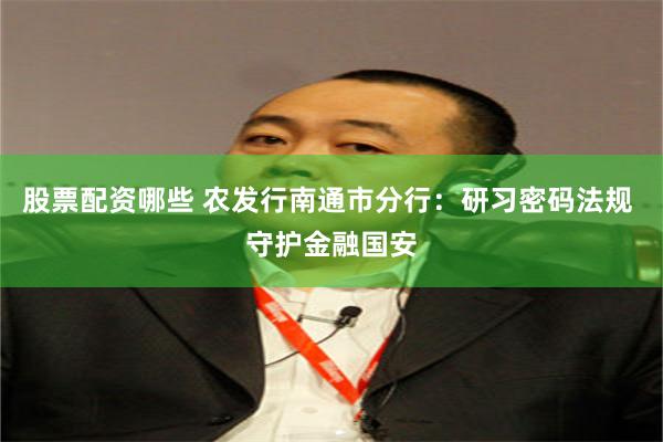 股票配资哪些 农发行南通市分行：研习密码法规 守护金融国安