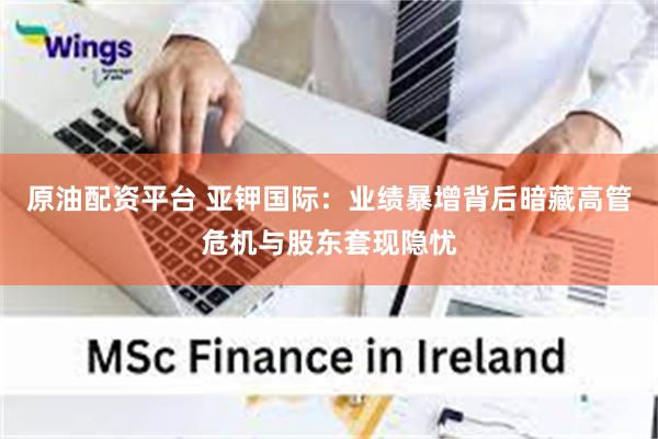 原油配资平台 亚钾国际:业绩暴增背后暗藏高管危机与股东套现隐忧