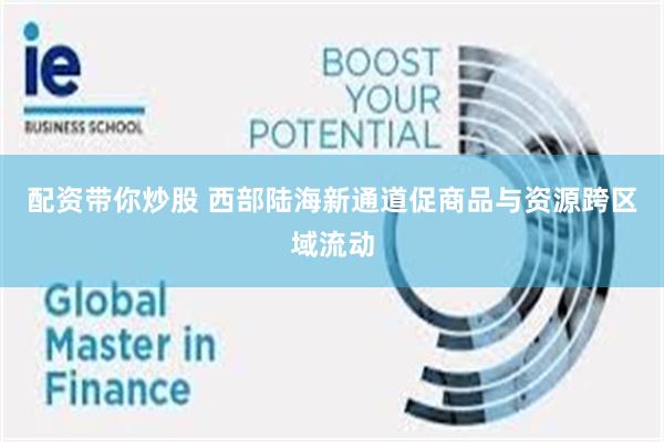配资带你炒股 西部陆海新通道促商品与资源跨区域流动