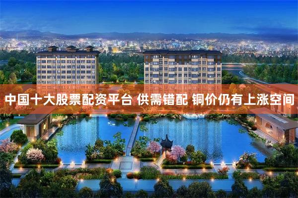 中国十大股票配资平台 供需错配 铜价仍有上涨空间