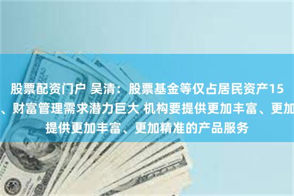 股票配资门户 吴清：股票基金等仅占居民资产15%左右 资产管理、财富管理需求潜力巨大 机构要提供更加丰富、更加精准的产品服务