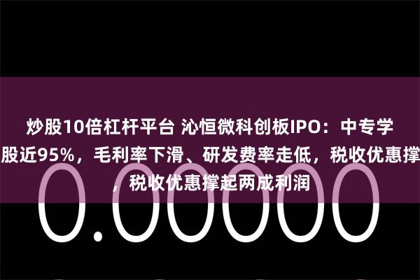 炒股10倍杠杆平台 沁恒微科创板IPO：中专学历王春华控股近95%，毛利率下滑、研发费率走低，税收优惠撑起两成利润