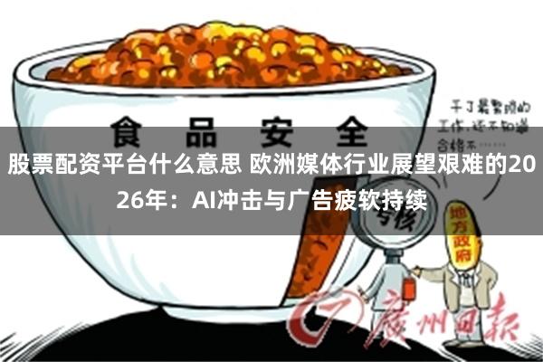 股票配资平台什么意思 欧洲媒体行业展望艰难的2026年：AI冲击与广告疲软持续
