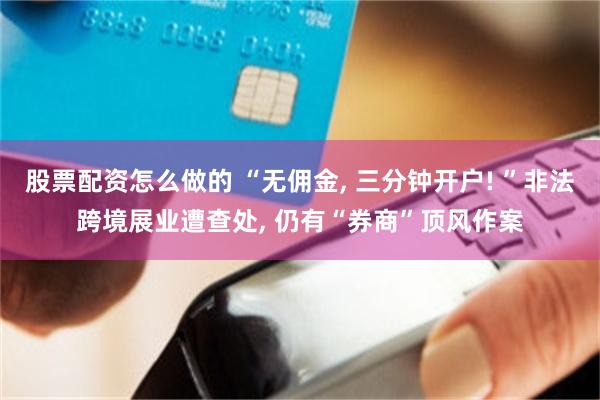 股票配资怎么做的 “无佣金, 三分钟开户! ”非法跨境展业遭查处, 仍有“券商”顶风作案