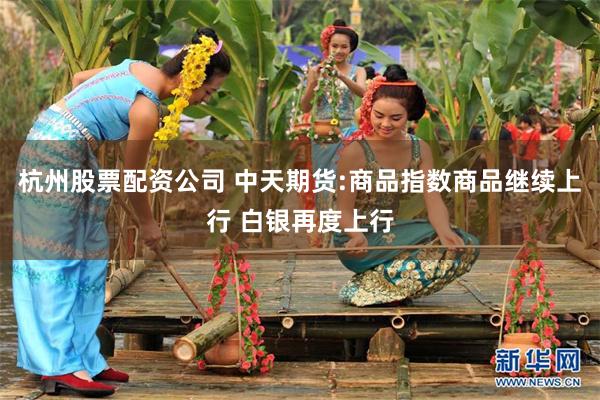 杭州股票配资公司 中天期货:商品指数商品继续上行 白银再度上行