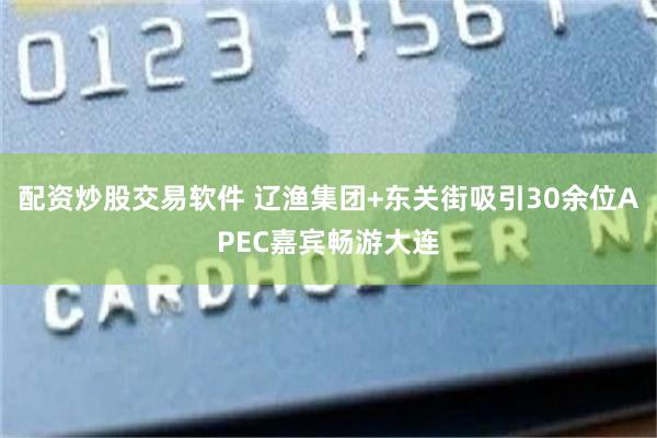 配资炒股交易软件 辽渔集团+东关街吸引30余位APEC嘉宾畅游大连