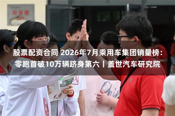 股票配资合同 2026年7月乘用车集团销量榜：零跑首破10万辆跻身第六丨盖世汽车研究院