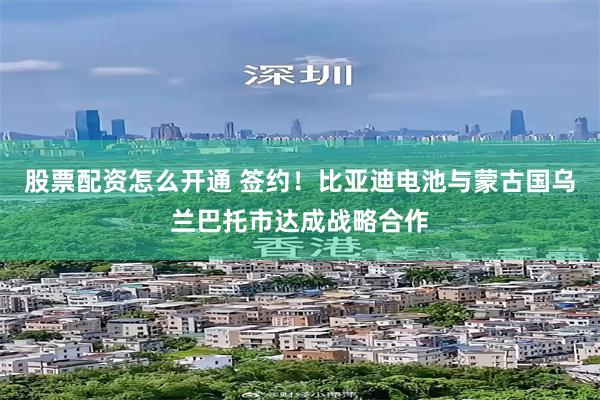 股票配资怎么开通 签约！比亚迪电池与蒙古国乌兰巴托市达成战略合作