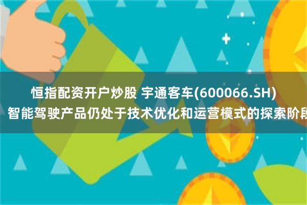 恒指配资开户炒股 宇通客车(600066.SH)：智能驾驶产品仍处于技术优化和运营模式的探索阶段