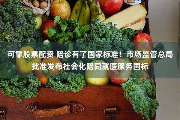 可靠股票配资 陪诊有了国家标准！市场监管总局批准发布社会化陪同就医服务国标