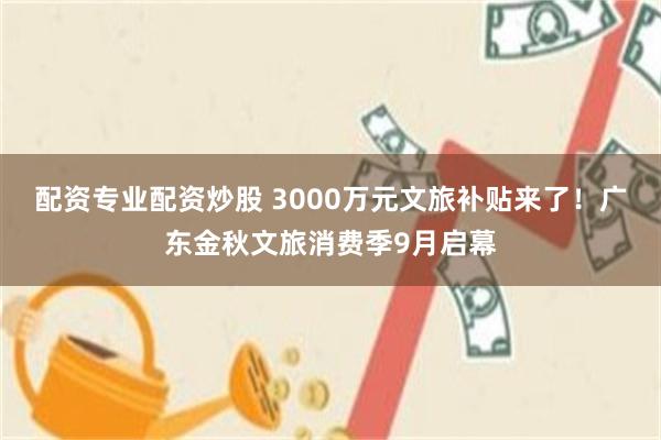配资专业配资炒股 3000万元文旅补贴来了！广东金秋文旅消费季9月启幕